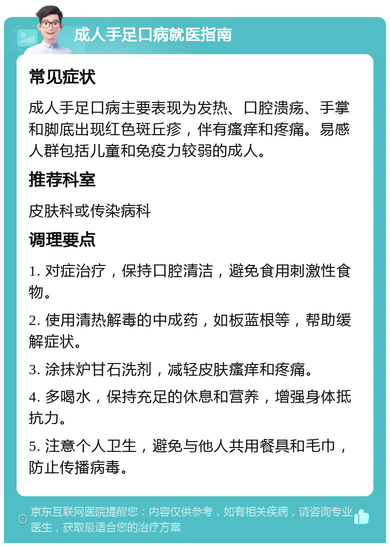 成人手足口病就医指南 常见症状 成人手足口病主要表现为发热、口腔溃疡、手掌和脚底出现红色斑丘疹，伴有瘙痒和疼痛。易感人群包括儿童和免疫力较弱的成人。 推荐科室 皮肤科或传染病科 调理要点 1. 对症治疗，保持口腔清洁，避免食用刺激性食物。 2. 使用清热解毒的中成药，如板蓝根等，帮助缓解症状。 3. 涂抹炉甘石洗剂，减轻皮肤瘙痒和疼痛。 4. 多喝水，保持充足的休息和营养，增强身体抵抗力。 5. 注意个人卫生，避免与他人共用餐具和毛巾，防止传播病毒。