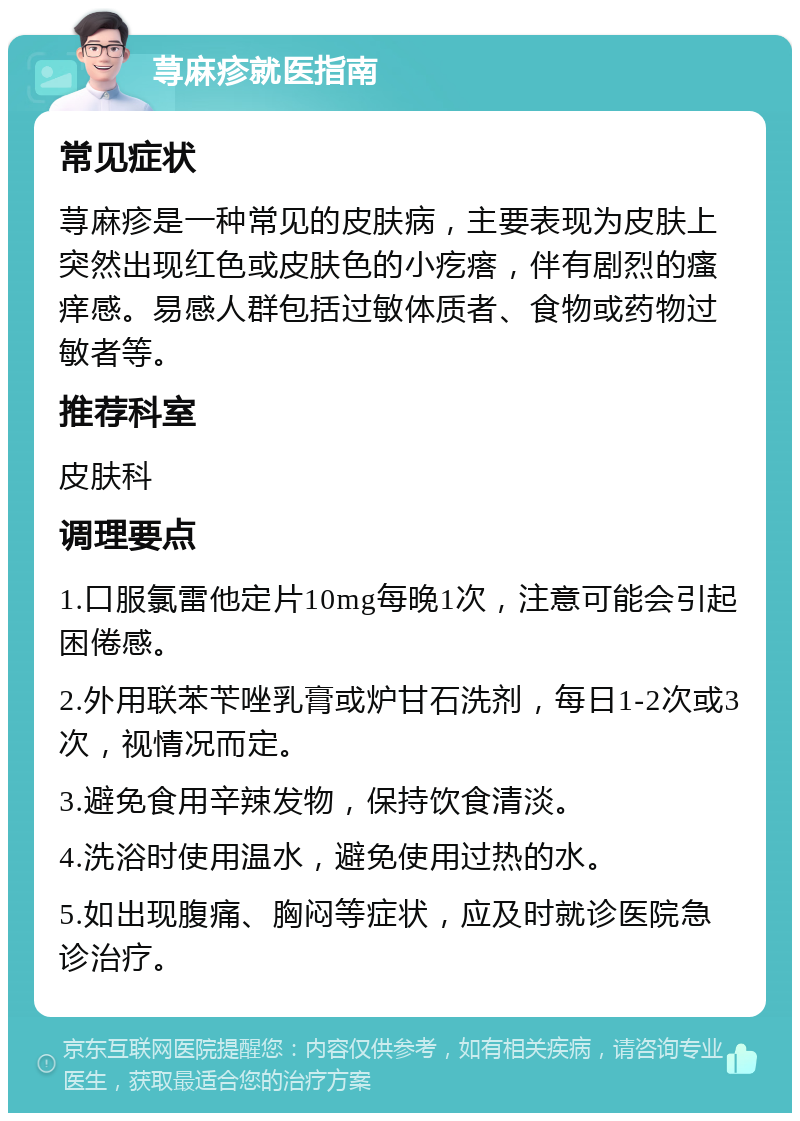 荨麻疹就医指南 常见症状 荨麻疹是一种常见的皮肤病，主要表现为皮肤上突然出现红色或皮肤色的小疙瘩，伴有剧烈的瘙痒感。易感人群包括过敏体质者、食物或药物过敏者等。 推荐科室 皮肤科 调理要点 1.口服氯雷他定片10mg每晚1次，注意可能会引起困倦感。 2.外用联苯苄唑乳膏或炉甘石洗剂，每日1-2次或3次，视情况而定。 3.避免食用辛辣发物，保持饮食清淡。 4.洗浴时使用温水，避免使用过热的水。 5.如出现腹痛、胸闷等症状，应及时就诊医院急诊治疗。