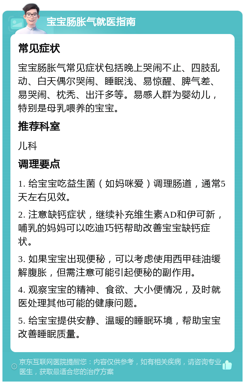 宝宝肠胀气就医指南 常见症状 宝宝肠胀气常见症状包括晚上哭闹不止、四肢乱动、白天偶尔哭闹、睡眠浅、易惊醒、脾气差、易哭闹、枕秃、出汗多等。易感人群为婴幼儿，特别是母乳喂养的宝宝。 推荐科室 儿科 调理要点 1. 给宝宝吃益生菌（如妈咪爱）调理肠道，通常5天左右见效。 2. 注意缺钙症状，继续补充维生素AD和伊可新，哺乳的妈妈可以吃迪巧钙帮助改善宝宝缺钙症状。 3. 如果宝宝出现便秘，可以考虑使用西甲硅油缓解腹胀，但需注意可能引起便秘的副作用。 4. 观察宝宝的精神、食欲、大小便情况，及时就医处理其他可能的健康问题。 5. 给宝宝提供安静、温暖的睡眠环境，帮助宝宝改善睡眠质量。