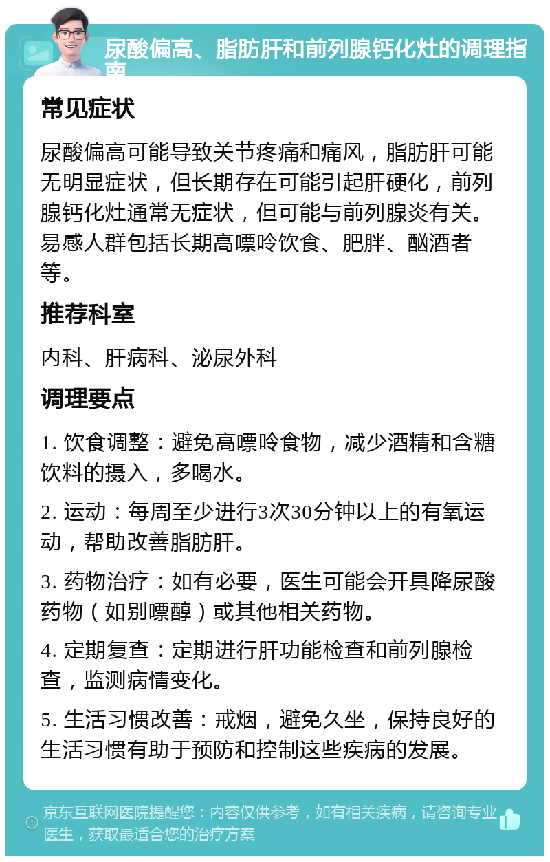 尿酸偏高、脂肪肝和前列腺钙化灶的调理指南 常见症状 尿酸偏高可能导致关节疼痛和痛风，脂肪肝可能无明显症状，但长期存在可能引起肝硬化，前列腺钙化灶通常无症状，但可能与前列腺炎有关。易感人群包括长期高嘌呤饮食、肥胖、酗酒者等。 推荐科室 内科、肝病科、泌尿外科 调理要点 1. 饮食调整：避免高嘌呤食物，减少酒精和含糖饮料的摄入，多喝水。 2. 运动：每周至少进行3次30分钟以上的有氧运动，帮助改善脂肪肝。 3. 药物治疗：如有必要，医生可能会开具降尿酸药物（如别嘌醇）或其他相关药物。 4. 定期复查：定期进行肝功能检查和前列腺检查，监测病情变化。 5. 生活习惯改善：戒烟，避免久坐，保持良好的生活习惯有助于预防和控制这些疾病的发展。