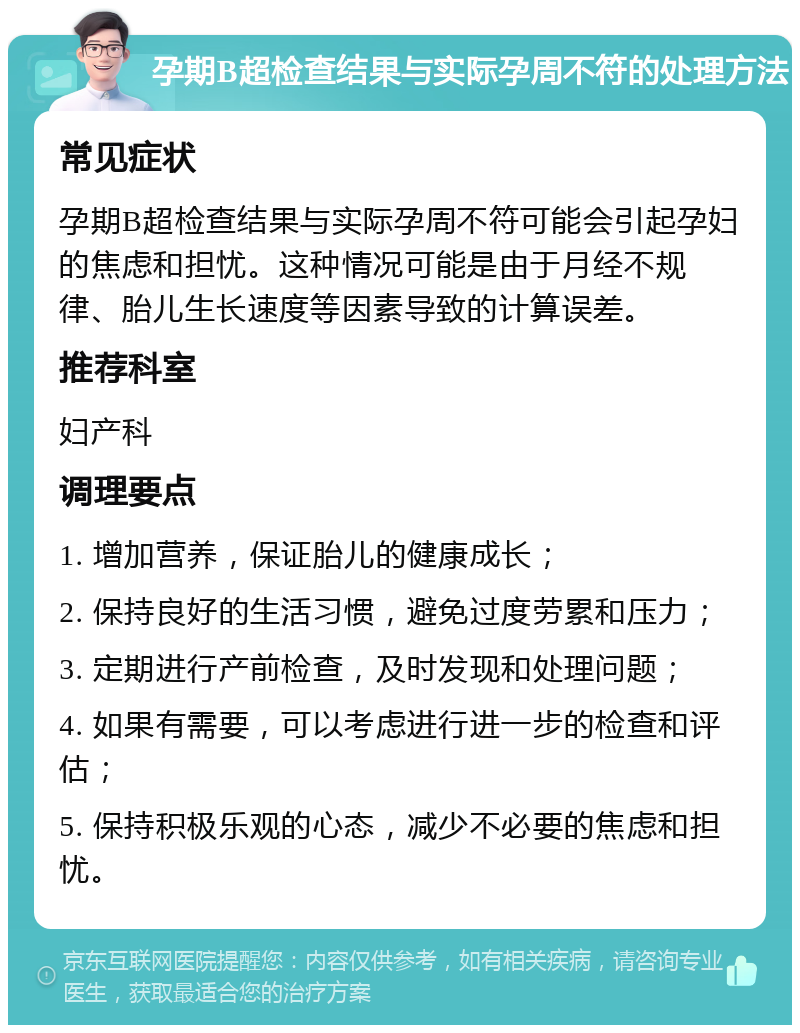 孕期B超检查结果与实际孕周不符的处理方法 常见症状 孕期B超检查结果与实际孕周不符可能会引起孕妇的焦虑和担忧。这种情况可能是由于月经不规律、胎儿生长速度等因素导致的计算误差。 推荐科室 妇产科 调理要点 1. 增加营养，保证胎儿的健康成长； 2. 保持良好的生活习惯，避免过度劳累和压力； 3. 定期进行产前检查，及时发现和处理问题； 4. 如果有需要，可以考虑进行进一步的检查和评估； 5. 保持积极乐观的心态，减少不必要的焦虑和担忧。