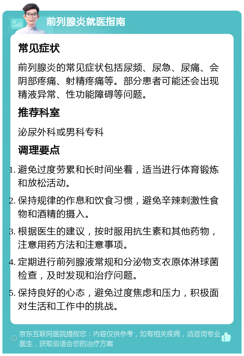 前列腺炎就医指南 常见症状 前列腺炎的常见症状包括尿频、尿急、尿痛、会阴部疼痛、射精疼痛等。部分患者可能还会出现精液异常、性功能障碍等问题。 推荐科室 泌尿外科或男科专科 调理要点 避免过度劳累和长时间坐着，适当进行体育锻炼和放松活动。 保持规律的作息和饮食习惯，避免辛辣刺激性食物和酒精的摄入。 根据医生的建议，按时服用抗生素和其他药物，注意用药方法和注意事项。 定期进行前列腺液常规和分泌物支衣原体淋球菌检查，及时发现和治疗问题。 保持良好的心态，避免过度焦虑和压力，积极面对生活和工作中的挑战。