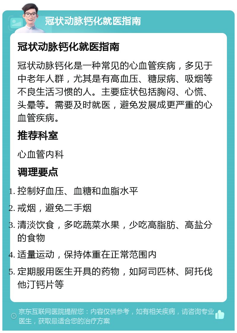 冠状动脉钙化就医指南 冠状动脉钙化就医指南 冠状动脉钙化是一种常见的心血管疾病，多见于中老年人群，尤其是有高血压、糖尿病、吸烟等不良生活习惯的人。主要症状包括胸闷、心慌、头晕等。需要及时就医，避免发展成更严重的心血管疾病。 推荐科室 心血管内科 调理要点 控制好血压、血糖和血脂水平 戒烟，避免二手烟 清淡饮食，多吃蔬菜水果，少吃高脂肪、高盐分的食物 适量运动，保持体重在正常范围内 定期服用医生开具的药物，如阿司匹林、阿托伐他汀钙片等