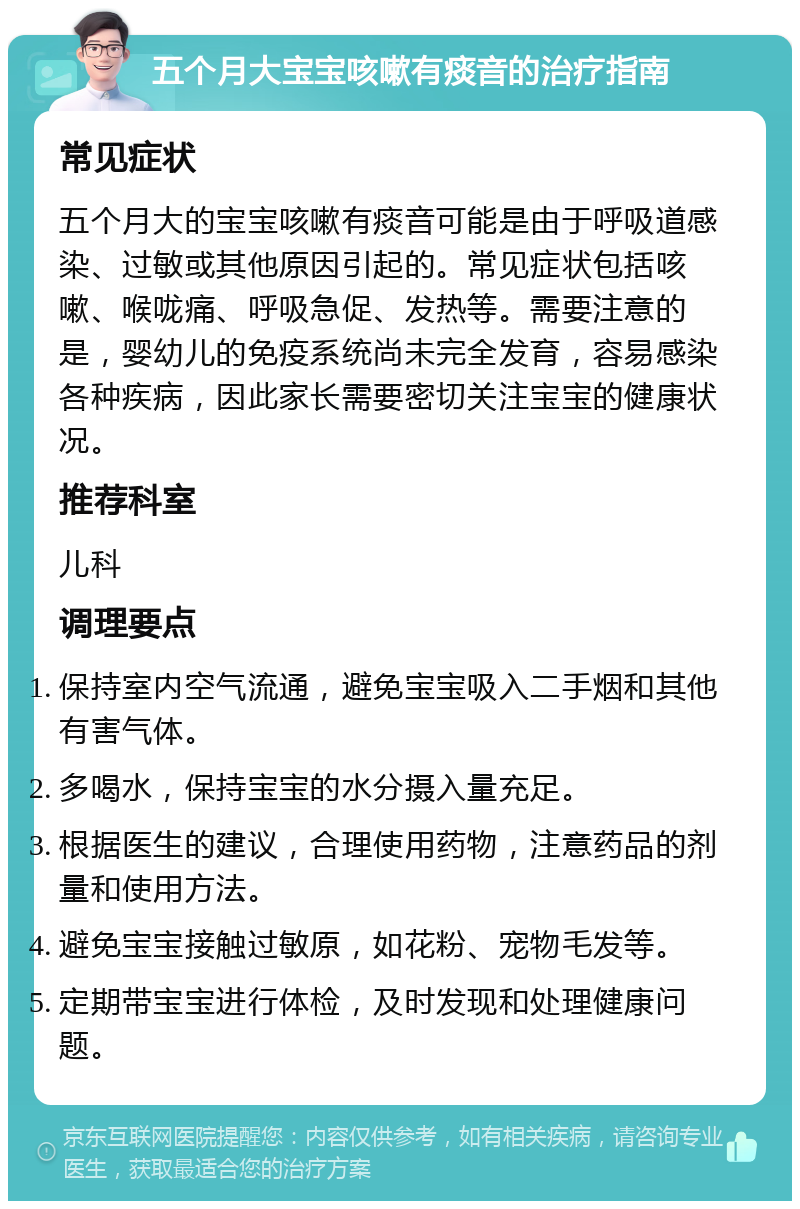 五个月大宝宝咳嗽有痰音的治疗指南 常见症状 五个月大的宝宝咳嗽有痰音可能是由于呼吸道感染、过敏或其他原因引起的。常见症状包括咳嗽、喉咙痛、呼吸急促、发热等。需要注意的是，婴幼儿的免疫系统尚未完全发育，容易感染各种疾病，因此家长需要密切关注宝宝的健康状况。 推荐科室 儿科 调理要点 保持室内空气流通，避免宝宝吸入二手烟和其他有害气体。 多喝水，保持宝宝的水分摄入量充足。 根据医生的建议，合理使用药物，注意药品的剂量和使用方法。 避免宝宝接触过敏原，如花粉、宠物毛发等。 定期带宝宝进行体检，及时发现和处理健康问题。