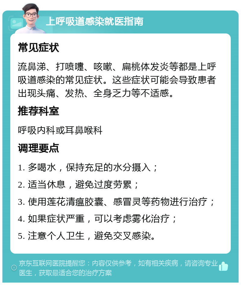 上呼吸道感染就医指南 常见症状 流鼻涕、打喷嚏、咳嗽、扁桃体发炎等都是上呼吸道感染的常见症状。这些症状可能会导致患者出现头痛、发热、全身乏力等不适感。 推荐科室 呼吸内科或耳鼻喉科 调理要点 1. 多喝水，保持充足的水分摄入； 2. 适当休息，避免过度劳累； 3. 使用莲花清瘟胶囊、感冒灵等药物进行治疗； 4. 如果症状严重，可以考虑雾化治疗； 5. 注意个人卫生，避免交叉感染。