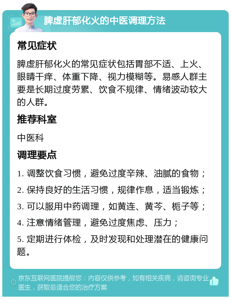 脾虚肝郁化火的中医调理方法 常见症状 脾虚肝郁化火的常见症状包括胃部不适、上火、眼睛干痒、体重下降、视力模糊等。易感人群主要是长期过度劳累、饮食不规律、情绪波动较大的人群。 推荐科室 中医科 调理要点 1. 调整饮食习惯，避免过度辛辣、油腻的食物； 2. 保持良好的生活习惯，规律作息，适当锻炼； 3. 可以服用中药调理，如黄连、黄芩、栀子等； 4. 注意情绪管理，避免过度焦虑、压力； 5. 定期进行体检，及时发现和处理潜在的健康问题。