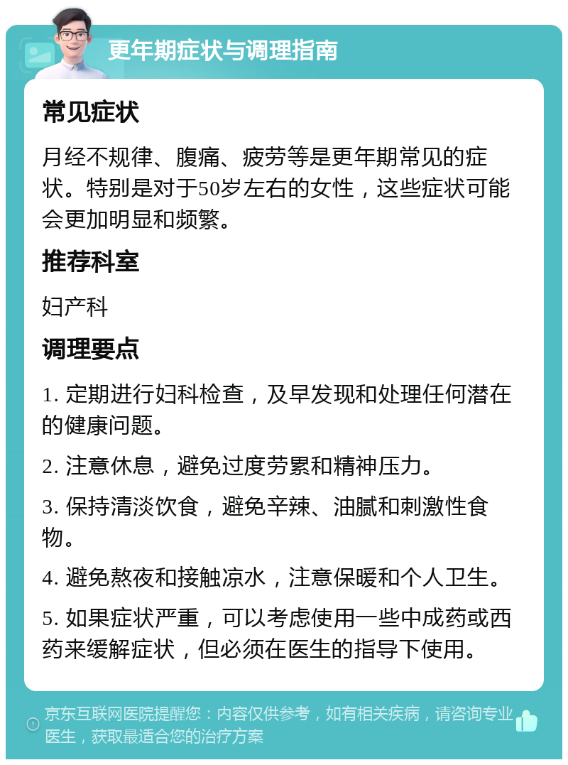 更年期症状与调理指南 常见症状 月经不规律、腹痛、疲劳等是更年期常见的症状。特别是对于50岁左右的女性，这些症状可能会更加明显和频繁。 推荐科室 妇产科 调理要点 1. 定期进行妇科检查，及早发现和处理任何潜在的健康问题。 2. 注意休息，避免过度劳累和精神压力。 3. 保持清淡饮食，避免辛辣、油腻和刺激性食物。 4. 避免熬夜和接触凉水，注意保暖和个人卫生。 5. 如果症状严重，可以考虑使用一些中成药或西药来缓解症状，但必须在医生的指导下使用。