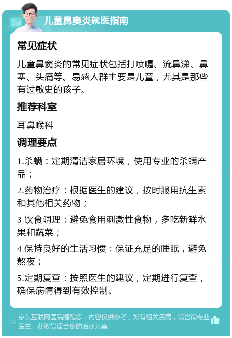 儿童鼻窦炎就医指南 常见症状 儿童鼻窦炎的常见症状包括打喷嚏、流鼻涕、鼻塞、头痛等。易感人群主要是儿童，尤其是那些有过敏史的孩子。 推荐科室 耳鼻喉科 调理要点 1.杀螨：定期清洁家居环境，使用专业的杀螨产品； 2.药物治疗：根据医生的建议，按时服用抗生素和其他相关药物； 3.饮食调理：避免食用刺激性食物，多吃新鲜水果和蔬菜； 4.保持良好的生活习惯：保证充足的睡眠，避免熬夜； 5.定期复查：按照医生的建议，定期进行复查，确保病情得到有效控制。