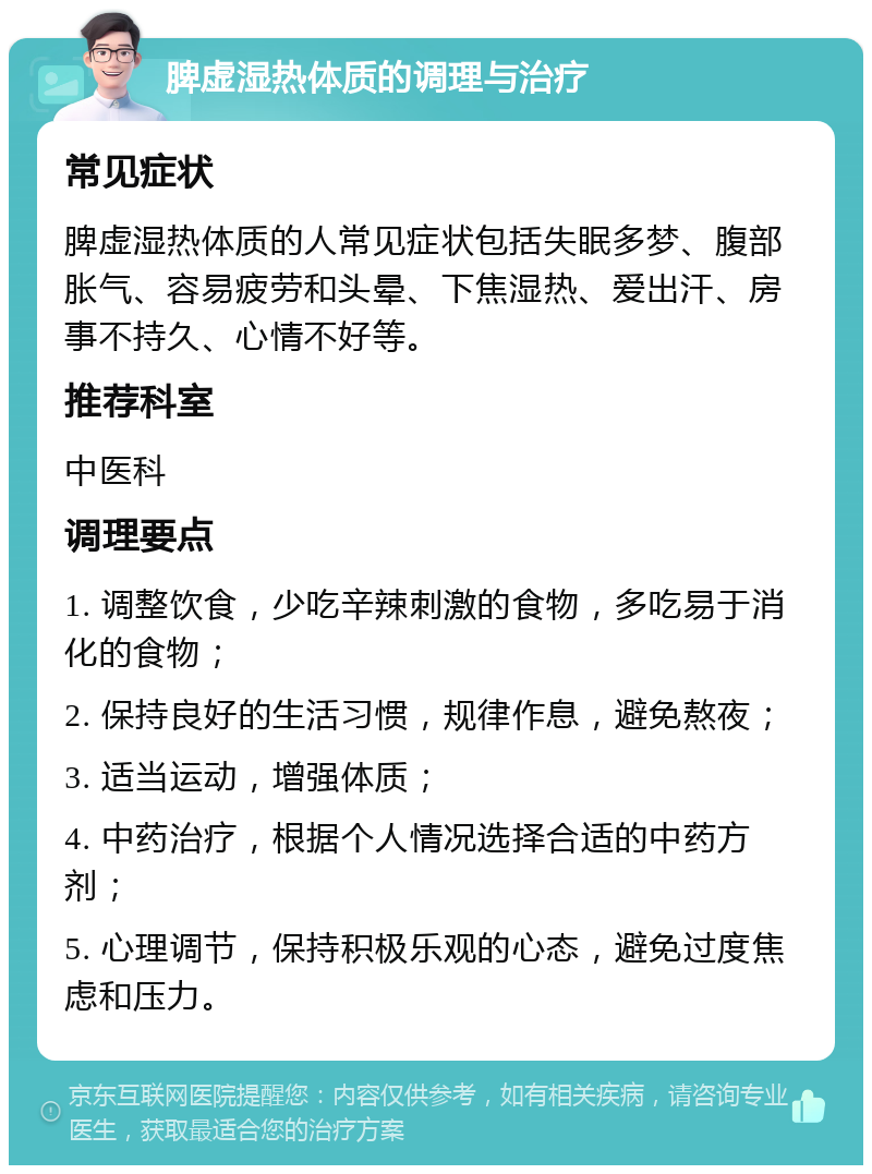 脾虚湿热体质的调理与治疗 常见症状 脾虚湿热体质的人常见症状包括失眠多梦、腹部胀气、容易疲劳和头晕、下焦湿热、爱出汗、房事不持久、心情不好等。 推荐科室 中医科 调理要点 1. 调整饮食，少吃辛辣刺激的食物，多吃易于消化的食物； 2. 保持良好的生活习惯，规律作息，避免熬夜； 3. 适当运动，增强体质； 4. 中药治疗，根据个人情况选择合适的中药方剂； 5. 心理调节，保持积极乐观的心态，避免过度焦虑和压力。