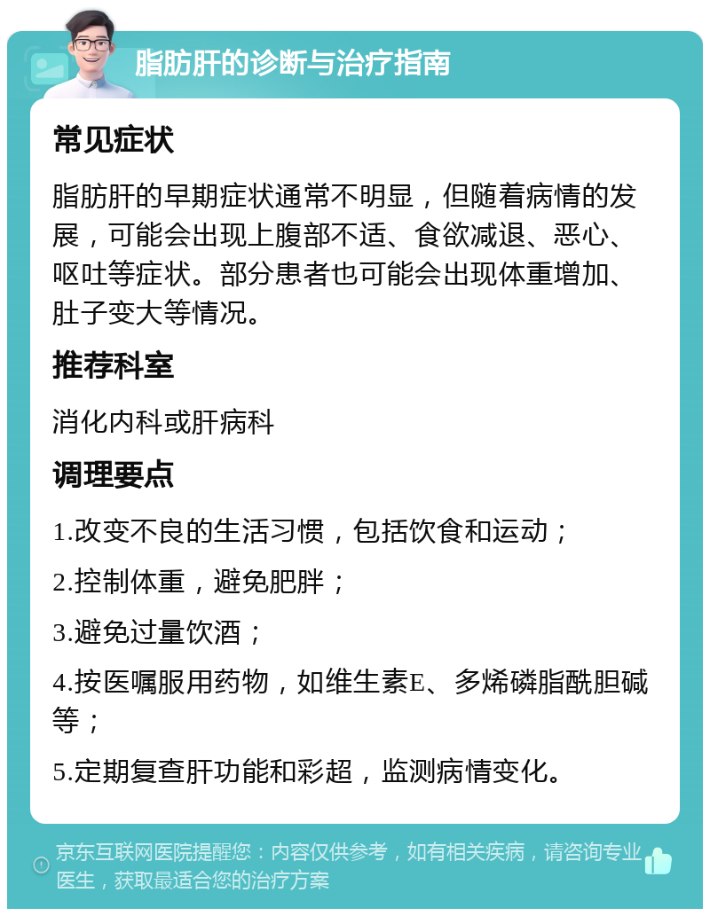 脂肪肝的诊断与治疗指南 常见症状 脂肪肝的早期症状通常不明显，但随着病情的发展，可能会出现上腹部不适、食欲减退、恶心、呕吐等症状。部分患者也可能会出现体重增加、肚子变大等情况。 推荐科室 消化内科或肝病科 调理要点 1.改变不良的生活习惯，包括饮食和运动； 2.控制体重，避免肥胖； 3.避免过量饮酒； 4.按医嘱服用药物，如维生素E、多烯磷脂酰胆碱等； 5.定期复查肝功能和彩超，监测病情变化。