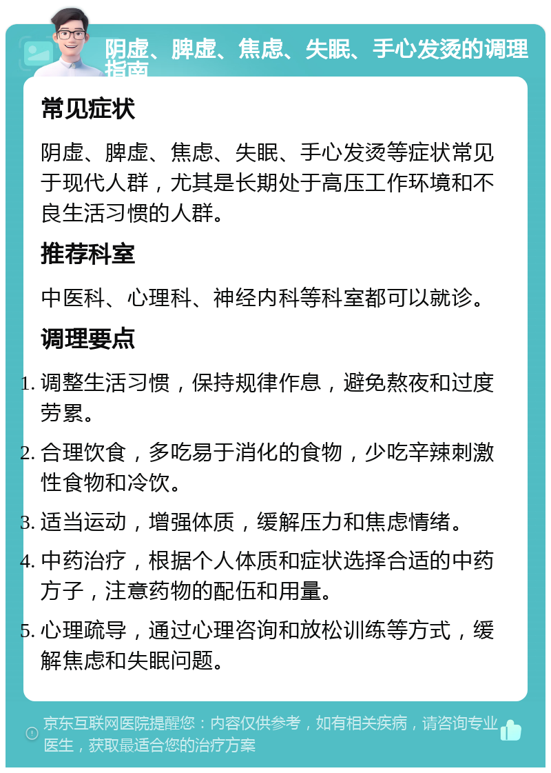 阴虚、脾虚、焦虑、失眠、手心发烫的调理指南 常见症状 阴虚、脾虚、焦虑、失眠、手心发烫等症状常见于现代人群，尤其是长期处于高压工作环境和不良生活习惯的人群。 推荐科室 中医科、心理科、神经内科等科室都可以就诊。 调理要点 调整生活习惯，保持规律作息，避免熬夜和过度劳累。 合理饮食，多吃易于消化的食物，少吃辛辣刺激性食物和冷饮。 适当运动，增强体质，缓解压力和焦虑情绪。 中药治疗，根据个人体质和症状选择合适的中药方子，注意药物的配伍和用量。 心理疏导，通过心理咨询和放松训练等方式，缓解焦虑和失眠问题。