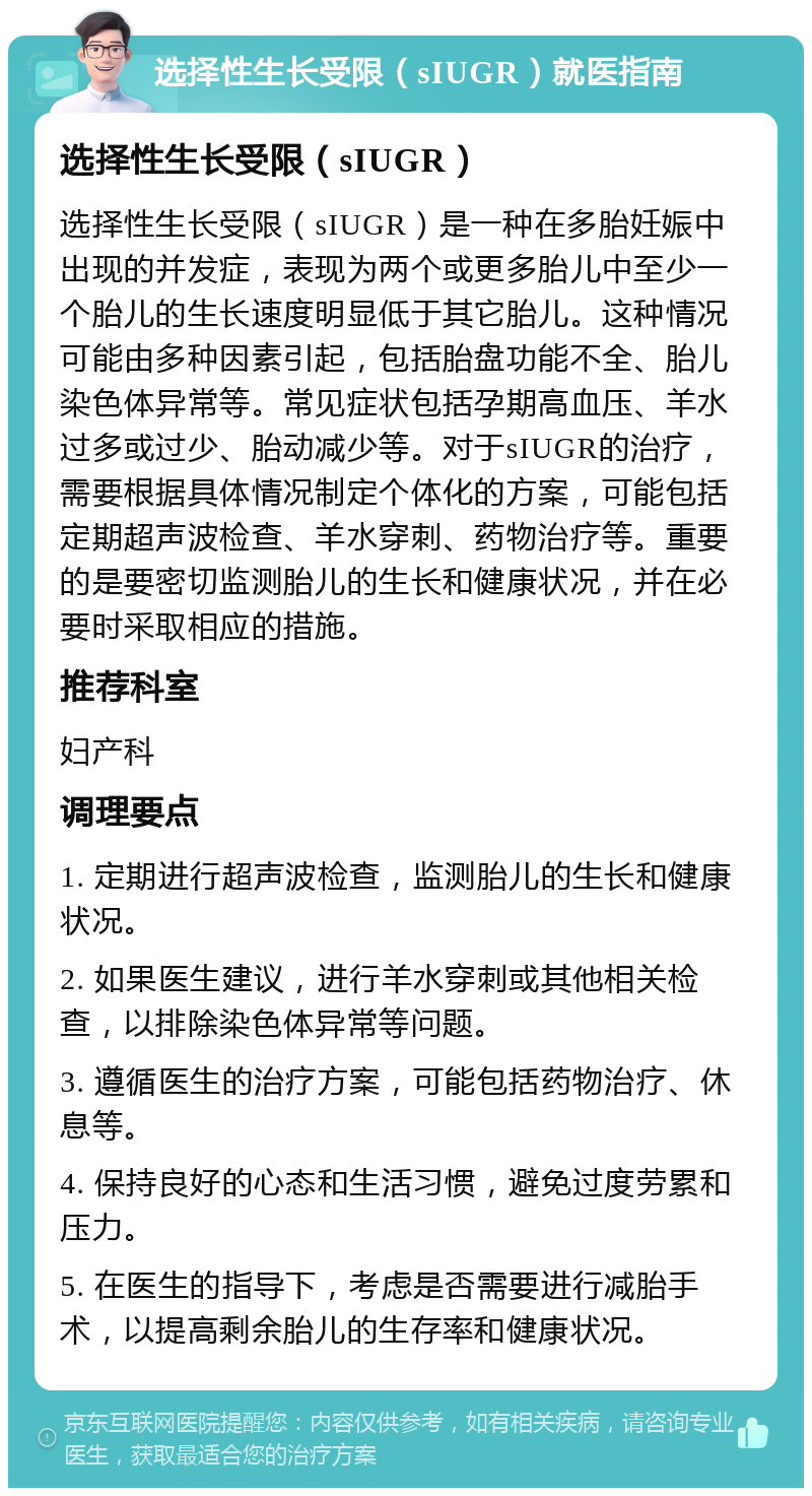 选择性生长受限（sIUGR）就医指南 选择性生长受限（sIUGR） 选择性生长受限（sIUGR）是一种在多胎妊娠中出现的并发症，表现为两个或更多胎儿中至少一个胎儿的生长速度明显低于其它胎儿。这种情况可能由多种因素引起，包括胎盘功能不全、胎儿染色体异常等。常见症状包括孕期高血压、羊水过多或过少、胎动减少等。对于sIUGR的治疗，需要根据具体情况制定个体化的方案，可能包括定期超声波检查、羊水穿刺、药物治疗等。重要的是要密切监测胎儿的生长和健康状况，并在必要时采取相应的措施。 推荐科室 妇产科 调理要点 1. 定期进行超声波检查，监测胎儿的生长和健康状况。 2. 如果医生建议，进行羊水穿刺或其他相关检查，以排除染色体异常等问题。 3. 遵循医生的治疗方案，可能包括药物治疗、休息等。 4. 保持良好的心态和生活习惯，避免过度劳累和压力。 5. 在医生的指导下，考虑是否需要进行减胎手术，以提高剩余胎儿的生存率和健康状况。