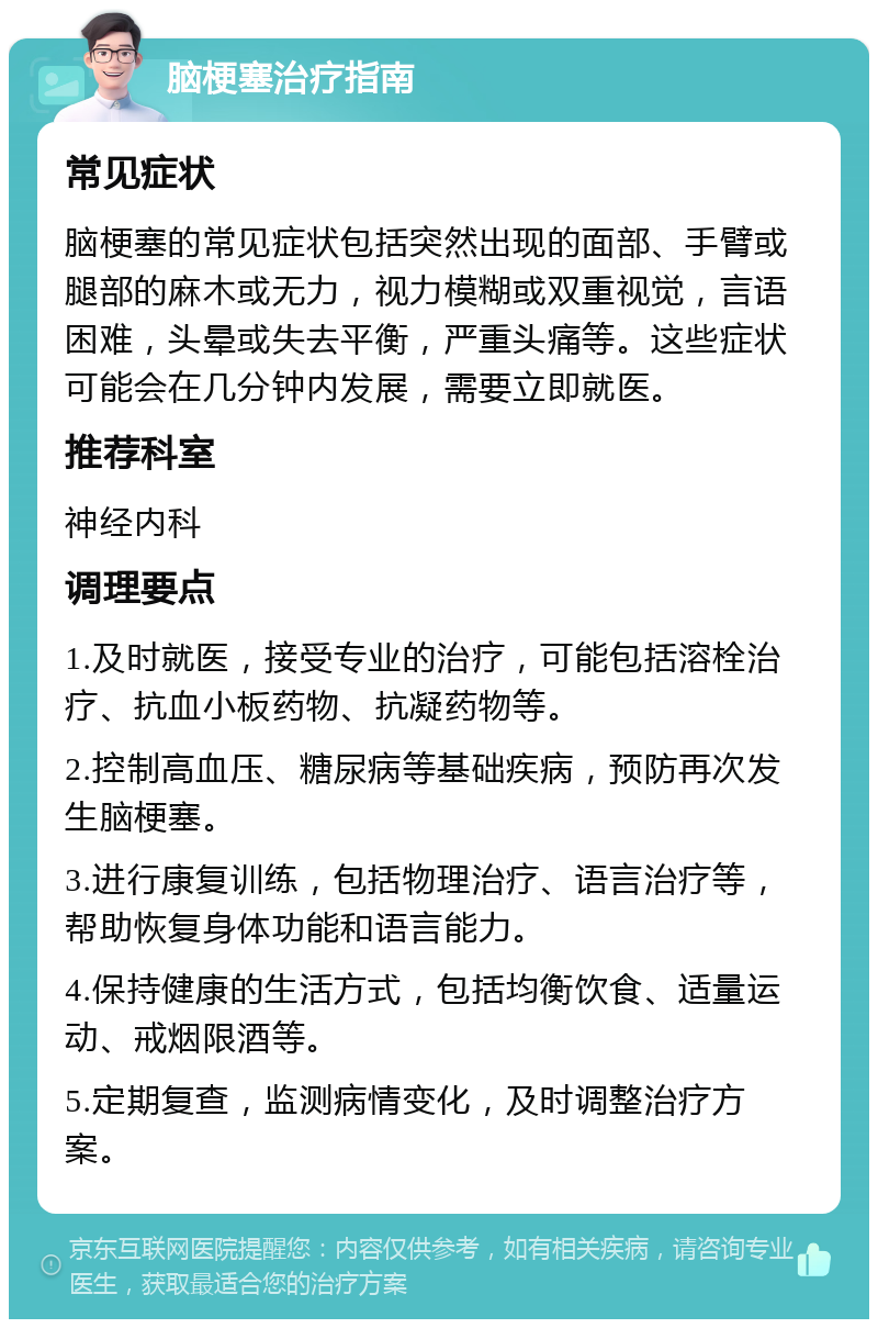 脑梗塞治疗指南 常见症状 脑梗塞的常见症状包括突然出现的面部、手臂或腿部的麻木或无力，视力模糊或双重视觉，言语困难，头晕或失去平衡，严重头痛等。这些症状可能会在几分钟内发展，需要立即就医。 推荐科室 神经内科 调理要点 1.及时就医，接受专业的治疗，可能包括溶栓治疗、抗血小板药物、抗凝药物等。 2.控制高血压、糖尿病等基础疾病，预防再次发生脑梗塞。 3.进行康复训练，包括物理治疗、语言治疗等，帮助恢复身体功能和语言能力。 4.保持健康的生活方式，包括均衡饮食、适量运动、戒烟限酒等。 5.定期复查，监测病情变化，及时调整治疗方案。