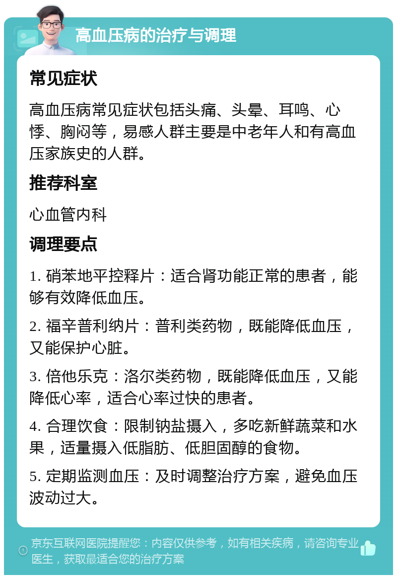 高血压病的治疗与调理 常见症状 高血压病常见症状包括头痛、头晕、耳鸣、心悸、胸闷等，易感人群主要是中老年人和有高血压家族史的人群。 推荐科室 心血管内科 调理要点 1. 硝苯地平控释片：适合肾功能正常的患者，能够有效降低血压。 2. 福辛普利纳片：普利类药物，既能降低血压，又能保护心脏。 3. 倍他乐克：洛尔类药物，既能降低血压，又能降低心率，适合心率过快的患者。 4. 合理饮食：限制钠盐摄入，多吃新鲜蔬菜和水果，适量摄入低脂肪、低胆固醇的食物。 5. 定期监测血压：及时调整治疗方案，避免血压波动过大。