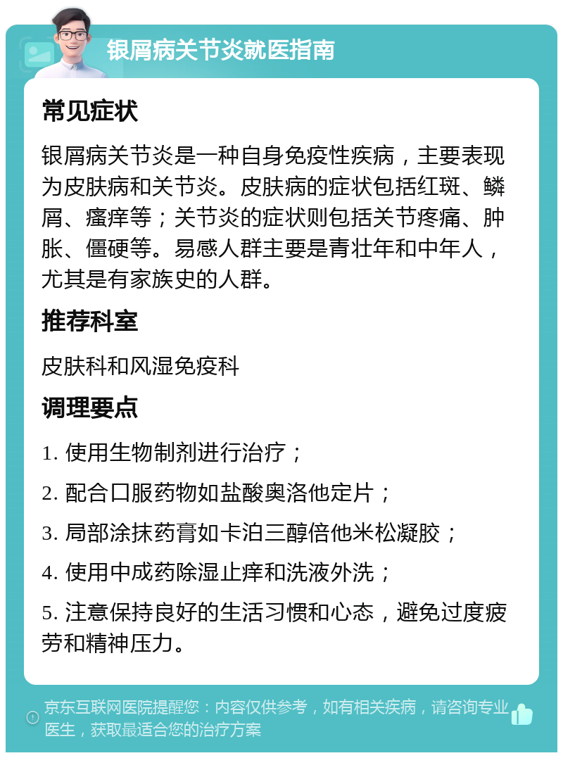 银屑病关节炎就医指南 常见症状 银屑病关节炎是一种自身免疫性疾病，主要表现为皮肤病和关节炎。皮肤病的症状包括红斑、鳞屑、瘙痒等；关节炎的症状则包括关节疼痛、肿胀、僵硬等。易感人群主要是青壮年和中年人，尤其是有家族史的人群。 推荐科室 皮肤科和风湿免疫科 调理要点 1. 使用生物制剂进行治疗； 2. 配合口服药物如盐酸奥洛他定片； 3. 局部涂抹药膏如卡泊三醇倍他米松凝胶； 4. 使用中成药除湿止痒和洗液外洗； 5. 注意保持良好的生活习惯和心态，避免过度疲劳和精神压力。