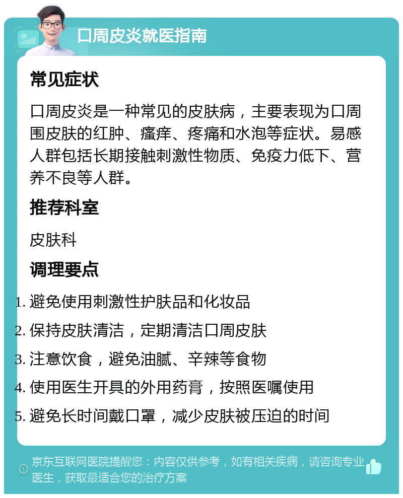 口周皮炎就医指南 常见症状 口周皮炎是一种常见的皮肤病，主要表现为口周围皮肤的红肿、瘙痒、疼痛和水泡等症状。易感人群包括长期接触刺激性物质、免疫力低下、营养不良等人群。 推荐科室 皮肤科 调理要点 避免使用刺激性护肤品和化妆品 保持皮肤清洁，定期清洁口周皮肤 注意饮食，避免油腻、辛辣等食物 使用医生开具的外用药膏，按照医嘱使用 避免长时间戴口罩，减少皮肤被压迫的时间