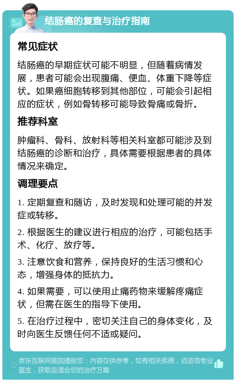 结肠癌的复查与治疗指南 常见症状 结肠癌的早期症状可能不明显，但随着病情发展，患者可能会出现腹痛、便血、体重下降等症状。如果癌细胞转移到其他部位，可能会引起相应的症状，例如骨转移可能导致骨痛或骨折。 推荐科室 肿瘤科、骨科、放射科等相关科室都可能涉及到结肠癌的诊断和治疗，具体需要根据患者的具体情况来确定。 调理要点 1. 定期复查和随访，及时发现和处理可能的并发症或转移。 2. 根据医生的建议进行相应的治疗，可能包括手术、化疗、放疗等。 3. 注意饮食和营养，保持良好的生活习惯和心态，增强身体的抵抗力。 4. 如果需要，可以使用止痛药物来缓解疼痛症状，但需在医生的指导下使用。 5. 在治疗过程中，密切关注自己的身体变化，及时向医生反馈任何不适或疑问。