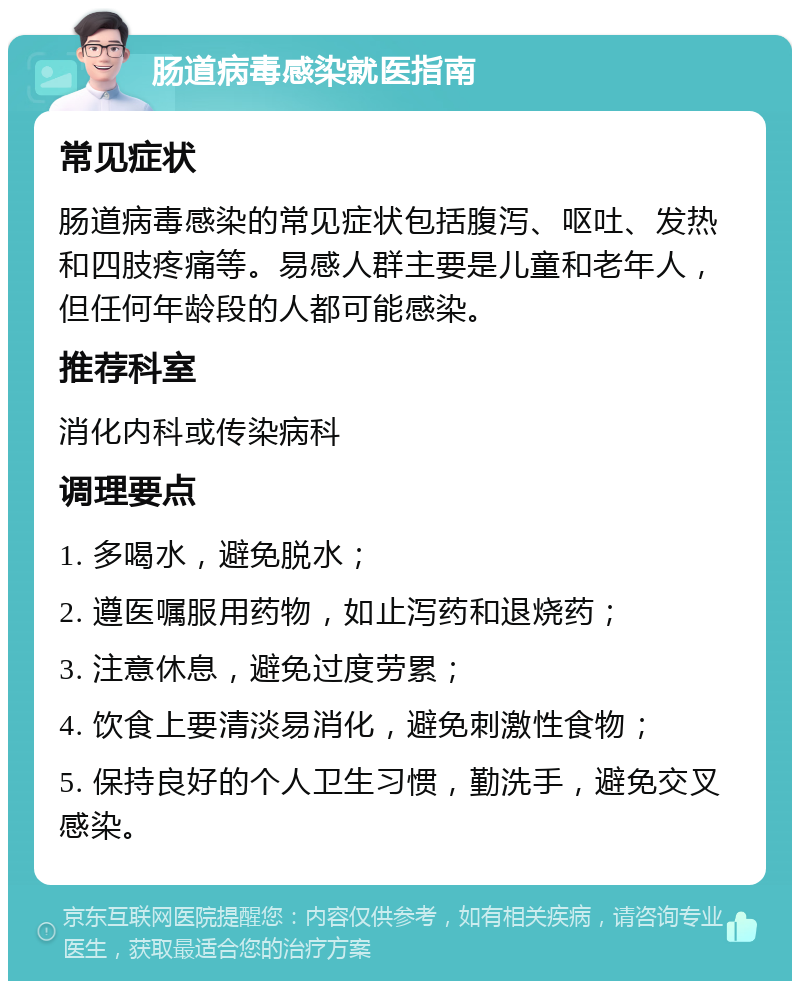 肠道病毒感染就医指南 常见症状 肠道病毒感染的常见症状包括腹泻、呕吐、发热和四肢疼痛等。易感人群主要是儿童和老年人，但任何年龄段的人都可能感染。 推荐科室 消化内科或传染病科 调理要点 1. 多喝水，避免脱水； 2. 遵医嘱服用药物，如止泻药和退烧药； 3. 注意休息，避免过度劳累； 4. 饮食上要清淡易消化，避免刺激性食物； 5. 保持良好的个人卫生习惯，勤洗手，避免交叉感染。