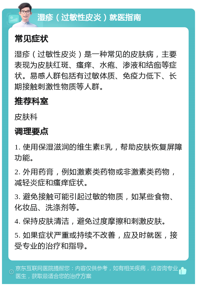 湿疹（过敏性皮炎）就医指南 常见症状 湿疹（过敏性皮炎）是一种常见的皮肤病，主要表现为皮肤红斑、瘙痒、水疱、渗液和结痂等症状。易感人群包括有过敏体质、免疫力低下、长期接触刺激性物质等人群。 推荐科室 皮肤科 调理要点 1. 使用保湿滋润的维生素E乳，帮助皮肤恢复屏障功能。 2. 外用药膏，例如激素类药物或非激素类药物，减轻炎症和瘙痒症状。 3. 避免接触可能引起过敏的物质，如某些食物、化妆品、洗涤剂等。 4. 保持皮肤清洁，避免过度摩擦和刺激皮肤。 5. 如果症状严重或持续不改善，应及时就医，接受专业的治疗和指导。