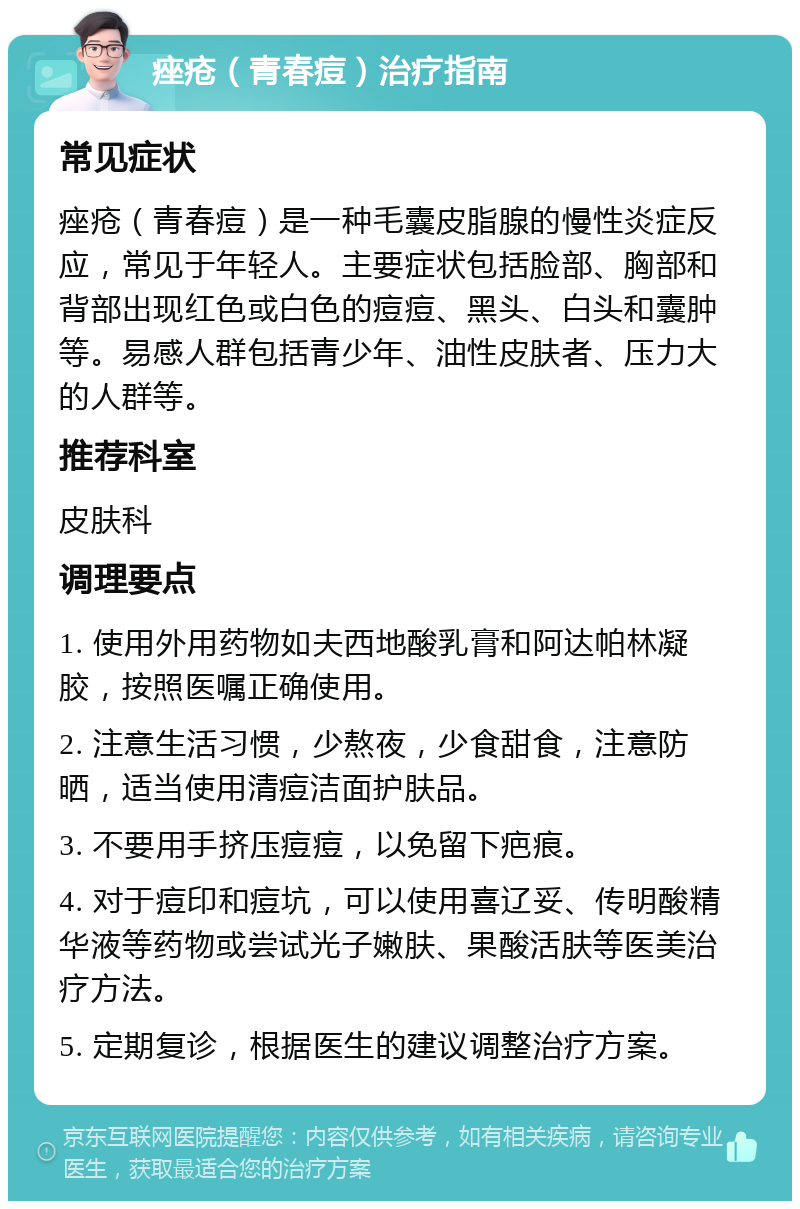 痤疮（青春痘）治疗指南 常见症状 痤疮（青春痘）是一种毛囊皮脂腺的慢性炎症反应，常见于年轻人。主要症状包括脸部、胸部和背部出现红色或白色的痘痘、黑头、白头和囊肿等。易感人群包括青少年、油性皮肤者、压力大的人群等。 推荐科室 皮肤科 调理要点 1. 使用外用药物如夫西地酸乳膏和阿达帕林凝胶，按照医嘱正确使用。 2. 注意生活习惯，少熬夜，少食甜食，注意防晒，适当使用清痘洁面护肤品。 3. 不要用手挤压痘痘，以免留下疤痕。 4. 对于痘印和痘坑，可以使用喜辽妥、传明酸精华液等药物或尝试光子嫩肤、果酸活肤等医美治疗方法。 5. 定期复诊，根据医生的建议调整治疗方案。