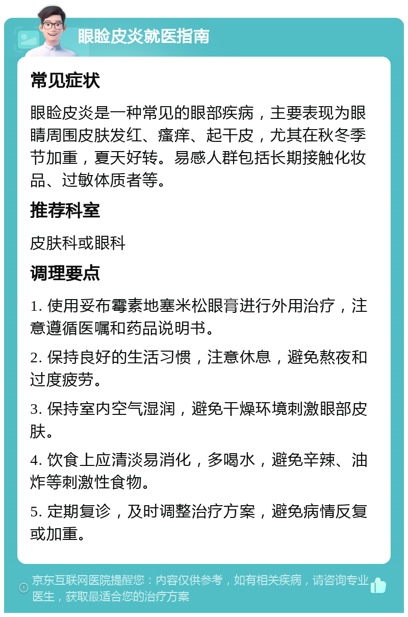 眼睑皮炎就医指南 常见症状 眼睑皮炎是一种常见的眼部疾病，主要表现为眼睛周围皮肤发红、瘙痒、起干皮，尤其在秋冬季节加重，夏天好转。易感人群包括长期接触化妆品、过敏体质者等。 推荐科室 皮肤科或眼科 调理要点 1. 使用妥布霉素地塞米松眼膏进行外用治疗，注意遵循医嘱和药品说明书。 2. 保持良好的生活习惯，注意休息，避免熬夜和过度疲劳。 3. 保持室内空气湿润，避免干燥环境刺激眼部皮肤。 4. 饮食上应清淡易消化，多喝水，避免辛辣、油炸等刺激性食物。 5. 定期复诊，及时调整治疗方案，避免病情反复或加重。