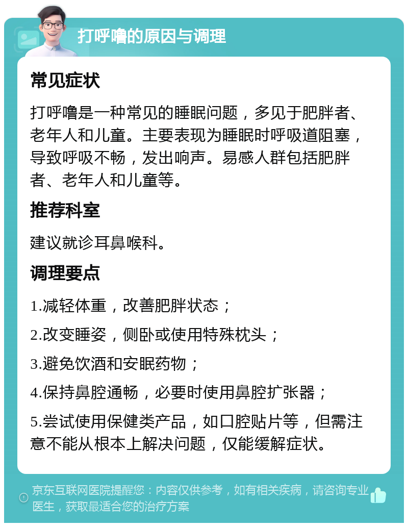 打呼噜的原因与调理 常见症状 打呼噜是一种常见的睡眠问题，多见于肥胖者、老年人和儿童。主要表现为睡眠时呼吸道阻塞，导致呼吸不畅，发出响声。易感人群包括肥胖者、老年人和儿童等。 推荐科室 建议就诊耳鼻喉科。 调理要点 1.减轻体重，改善肥胖状态； 2.改变睡姿，侧卧或使用特殊枕头； 3.避免饮酒和安眠药物； 4.保持鼻腔通畅，必要时使用鼻腔扩张器； 5.尝试使用保健类产品，如口腔贴片等，但需注意不能从根本上解决问题，仅能缓解症状。