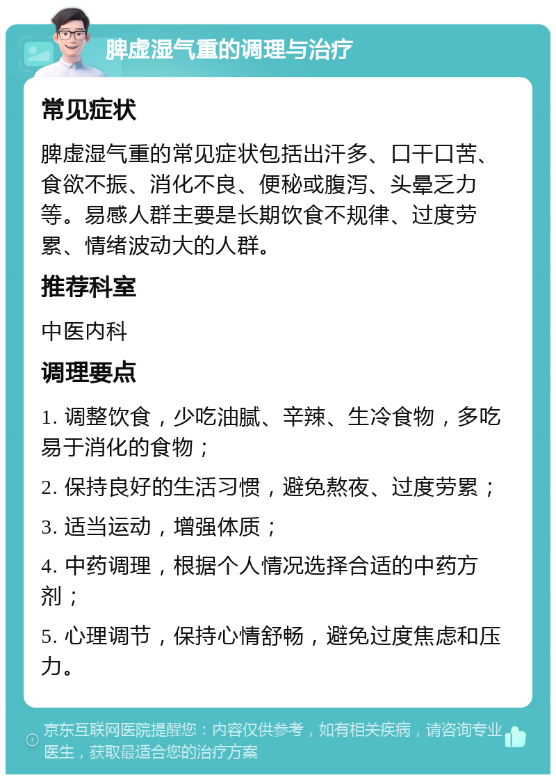 脾虚湿气重的调理与治疗 常见症状 脾虚湿气重的常见症状包括出汗多、口干口苦、食欲不振、消化不良、便秘或腹泻、头晕乏力等。易感人群主要是长期饮食不规律、过度劳累、情绪波动大的人群。 推荐科室 中医内科 调理要点 1. 调整饮食，少吃油腻、辛辣、生冷食物，多吃易于消化的食物； 2. 保持良好的生活习惯，避免熬夜、过度劳累； 3. 适当运动，增强体质； 4. 中药调理，根据个人情况选择合适的中药方剂； 5. 心理调节，保持心情舒畅，避免过度焦虑和压力。