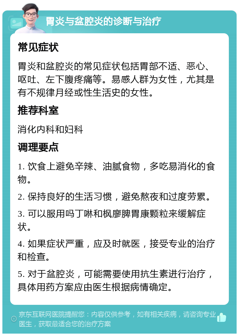 胃炎与盆腔炎的诊断与治疗 常见症状 胃炎和盆腔炎的常见症状包括胃部不适、恶心、呕吐、左下腹疼痛等。易感人群为女性，尤其是有不规律月经或性生活史的女性。 推荐科室 消化内科和妇科 调理要点 1. 饮食上避免辛辣、油腻食物，多吃易消化的食物。 2. 保持良好的生活习惯，避免熬夜和过度劳累。 3. 可以服用吗丁啉和枫廖脾胃康颗粒来缓解症状。 4. 如果症状严重，应及时就医，接受专业的治疗和检查。 5. 对于盆腔炎，可能需要使用抗生素进行治疗，具体用药方案应由医生根据病情确定。