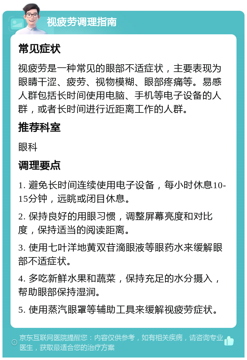 视疲劳调理指南 常见症状 视疲劳是一种常见的眼部不适症状，主要表现为眼睛干涩、疲劳、视物模糊、眼部疼痛等。易感人群包括长时间使用电脑、手机等电子设备的人群，或者长时间进行近距离工作的人群。 推荐科室 眼科 调理要点 1. 避免长时间连续使用电子设备，每小时休息10-15分钟，远眺或闭目休息。 2. 保持良好的用眼习惯，调整屏幕亮度和对比度，保持适当的阅读距离。 3. 使用七叶洋地黄双苷滴眼液等眼药水来缓解眼部不适症状。 4. 多吃新鲜水果和蔬菜，保持充足的水分摄入，帮助眼部保持湿润。 5. 使用蒸汽眼罩等辅助工具来缓解视疲劳症状。