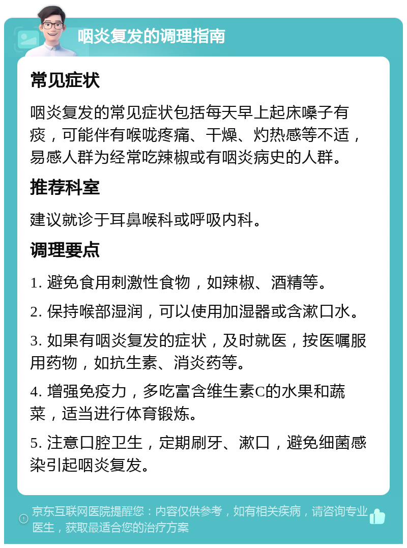 咽炎复发的调理指南 常见症状 咽炎复发的常见症状包括每天早上起床嗓子有痰，可能伴有喉咙疼痛、干燥、灼热感等不适，易感人群为经常吃辣椒或有咽炎病史的人群。 推荐科室 建议就诊于耳鼻喉科或呼吸内科。 调理要点 1. 避免食用刺激性食物，如辣椒、酒精等。 2. 保持喉部湿润，可以使用加湿器或含漱口水。 3. 如果有咽炎复发的症状，及时就医，按医嘱服用药物，如抗生素、消炎药等。 4. 增强免疫力，多吃富含维生素C的水果和蔬菜，适当进行体育锻炼。 5. 注意口腔卫生，定期刷牙、漱口，避免细菌感染引起咽炎复发。