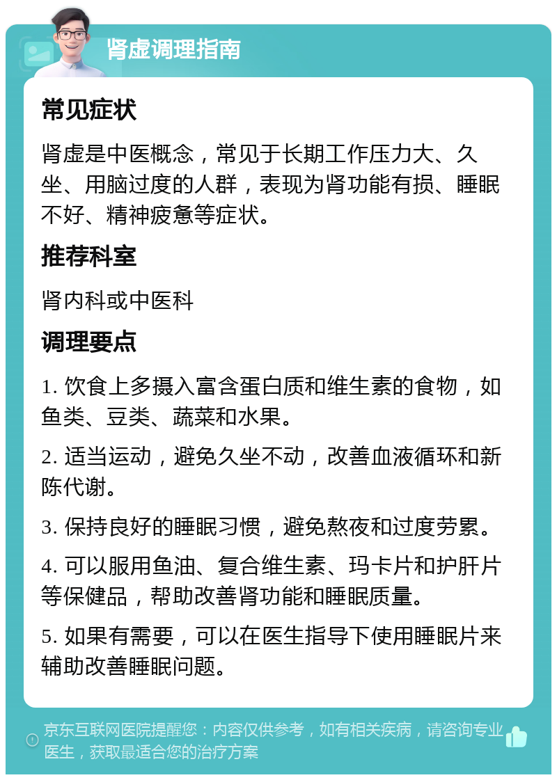 肾虚调理指南 常见症状 肾虚是中医概念，常见于长期工作压力大、久坐、用脑过度的人群，表现为肾功能有损、睡眠不好、精神疲惫等症状。 推荐科室 肾内科或中医科 调理要点 1. 饮食上多摄入富含蛋白质和维生素的食物，如鱼类、豆类、蔬菜和水果。 2. 适当运动，避免久坐不动，改善血液循环和新陈代谢。 3. 保持良好的睡眠习惯，避免熬夜和过度劳累。 4. 可以服用鱼油、复合维生素、玛卡片和护肝片等保健品，帮助改善肾功能和睡眠质量。 5. 如果有需要，可以在医生指导下使用睡眠片来辅助改善睡眠问题。