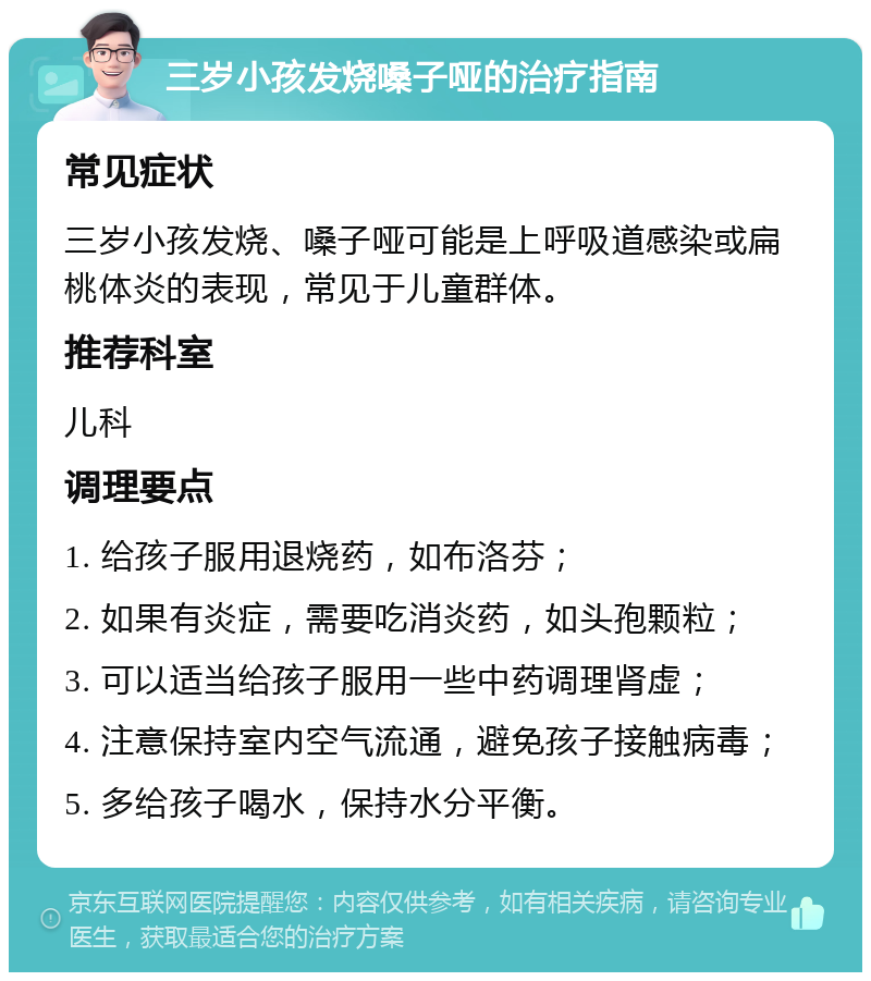 三岁小孩发烧嗓子哑的治疗指南 常见症状 三岁小孩发烧、嗓子哑可能是上呼吸道感染或扁桃体炎的表现，常见于儿童群体。 推荐科室 儿科 调理要点 1. 给孩子服用退烧药，如布洛芬； 2. 如果有炎症，需要吃消炎药，如头孢颗粒； 3. 可以适当给孩子服用一些中药调理肾虚； 4. 注意保持室内空气流通，避免孩子接触病毒； 5. 多给孩子喝水，保持水分平衡。