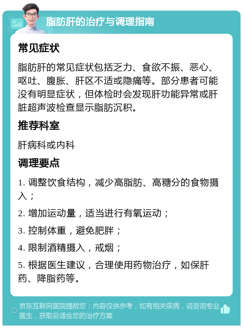 脂肪肝的治疗与调理指南 常见症状 脂肪肝的常见症状包括乏力、食欲不振、恶心、呕吐、腹胀、肝区不适或隐痛等。部分患者可能没有明显症状，但体检时会发现肝功能异常或肝脏超声波检查显示脂肪沉积。 推荐科室 肝病科或内科 调理要点 1. 调整饮食结构，减少高脂肪、高糖分的食物摄入； 2. 增加运动量，适当进行有氧运动； 3. 控制体重，避免肥胖； 4. 限制酒精摄入，戒烟； 5. 根据医生建议，合理使用药物治疗，如保肝药、降脂药等。