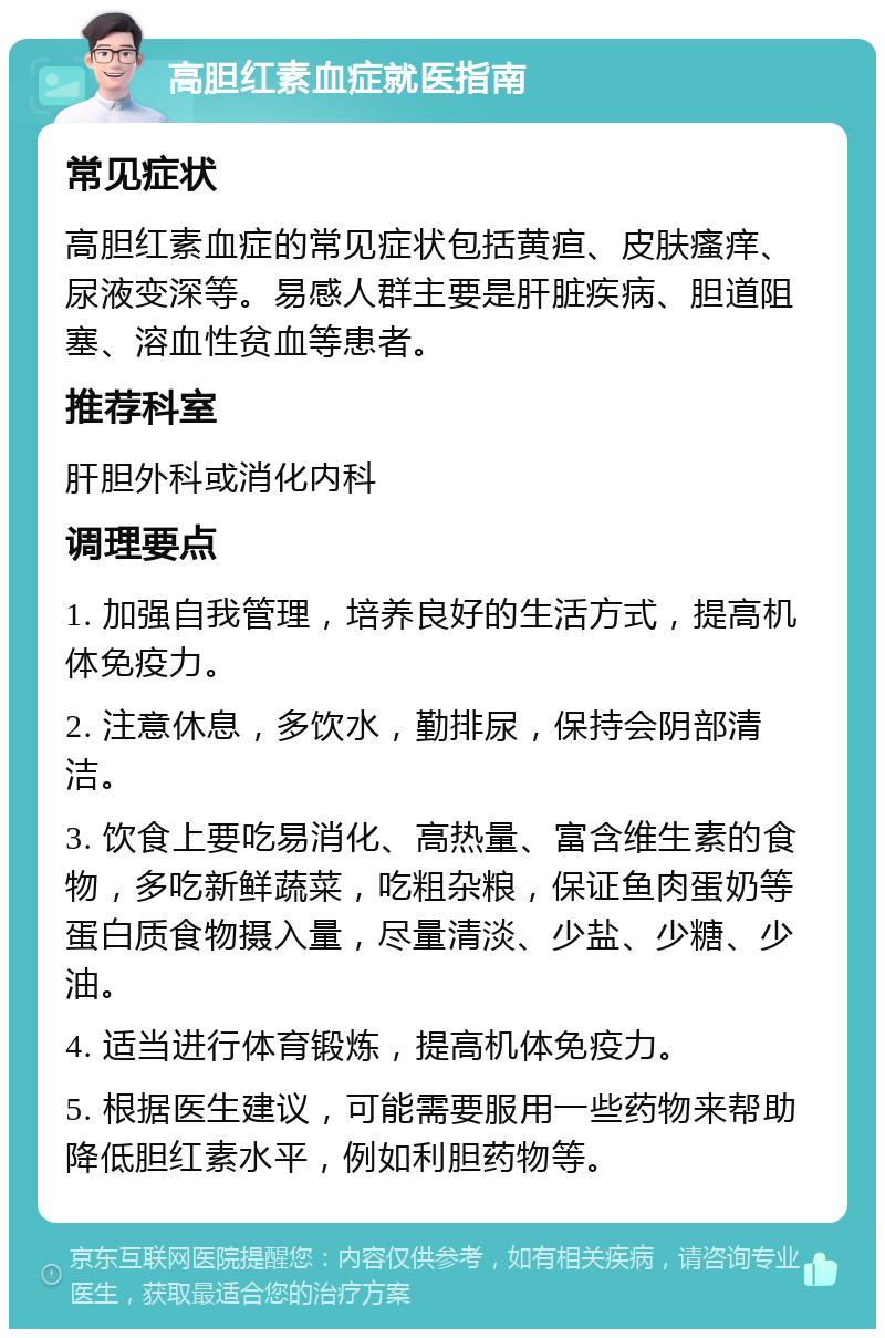 高胆红素血症就医指南 常见症状 高胆红素血症的常见症状包括黄疸、皮肤瘙痒、尿液变深等。易感人群主要是肝脏疾病、胆道阻塞、溶血性贫血等患者。 推荐科室 肝胆外科或消化内科 调理要点 1. 加强自我管理，培养良好的生活方式，提高机体免疫力。 2. 注意休息，多饮水，勤排尿，保持会阴部清洁。 3. 饮食上要吃易消化、高热量、富含维生素的食物，多吃新鲜蔬菜，吃粗杂粮，保证鱼肉蛋奶等蛋白质食物摄入量，尽量清淡、少盐、少糖、少油。 4. 适当进行体育锻炼，提高机体免疫力。 5. 根据医生建议，可能需要服用一些药物来帮助降低胆红素水平，例如利胆药物等。