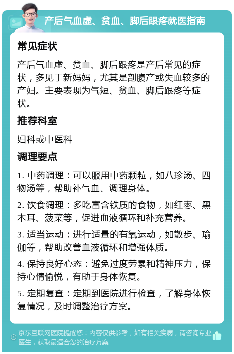 产后气血虚、贫血、脚后跟疼就医指南 常见症状 产后气血虚、贫血、脚后跟疼是产后常见的症状，多见于新妈妈，尤其是剖腹产或失血较多的产妇。主要表现为气短、贫血、脚后跟疼等症状。 推荐科室 妇科或中医科 调理要点 1. 中药调理：可以服用中药颗粒，如八珍汤、四物汤等，帮助补气血、调理身体。 2. 饮食调理：多吃富含铁质的食物，如红枣、黑木耳、菠菜等，促进血液循环和补充营养。 3. 适当运动：进行适量的有氧运动，如散步、瑜伽等，帮助改善血液循环和增强体质。 4. 保持良好心态：避免过度劳累和精神压力，保持心情愉悦，有助于身体恢复。 5. 定期复查：定期到医院进行检查，了解身体恢复情况，及时调整治疗方案。