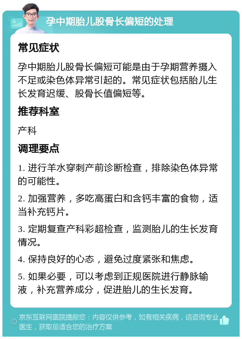 孕中期胎儿股骨长偏短的处理 常见症状 孕中期胎儿股骨长偏短可能是由于孕期营养摄入不足或染色体异常引起的。常见症状包括胎儿生长发育迟缓、股骨长值偏短等。 推荐科室 产科 调理要点 1. 进行羊水穿刺产前诊断检查，排除染色体异常的可能性。 2. 加强营养，多吃高蛋白和含钙丰富的食物，适当补充钙片。 3. 定期复查产科彩超检查，监测胎儿的生长发育情况。 4. 保持良好的心态，避免过度紧张和焦虑。 5. 如果必要，可以考虑到正规医院进行静脉输液，补充营养成分，促进胎儿的生长发育。