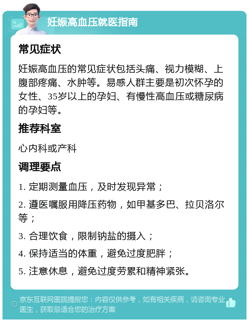 妊娠高血压就医指南 常见症状 妊娠高血压的常见症状包括头痛、视力模糊、上腹部疼痛、水肿等。易感人群主要是初次怀孕的女性、35岁以上的孕妇、有慢性高血压或糖尿病的孕妇等。 推荐科室 心内科或产科 调理要点 1. 定期测量血压，及时发现异常； 2. 遵医嘱服用降压药物，如甲基多巴、拉贝洛尔等； 3. 合理饮食，限制钠盐的摄入； 4. 保持适当的体重，避免过度肥胖； 5. 注意休息，避免过度劳累和精神紧张。