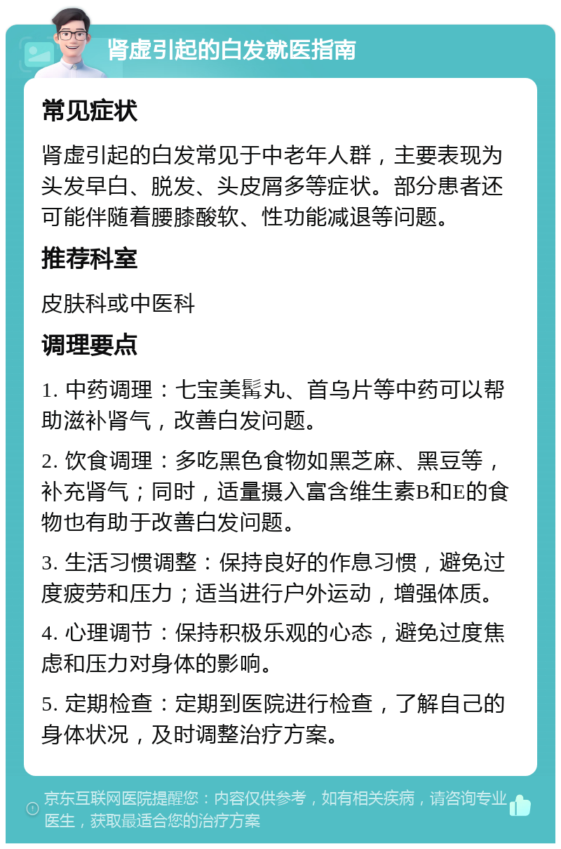 肾虚引起的白发就医指南 常见症状 肾虚引起的白发常见于中老年人群，主要表现为头发早白、脱发、头皮屑多等症状。部分患者还可能伴随着腰膝酸软、性功能减退等问题。 推荐科室 皮肤科或中医科 调理要点 1. 中药调理：七宝美髯丸、首乌片等中药可以帮助滋补肾气，改善白发问题。 2. 饮食调理：多吃黑色食物如黑芝麻、黑豆等，补充肾气；同时，适量摄入富含维生素B和E的食物也有助于改善白发问题。 3. 生活习惯调整：保持良好的作息习惯，避免过度疲劳和压力；适当进行户外运动，增强体质。 4. 心理调节：保持积极乐观的心态，避免过度焦虑和压力对身体的影响。 5. 定期检查：定期到医院进行检查，了解自己的身体状况，及时调整治疗方案。