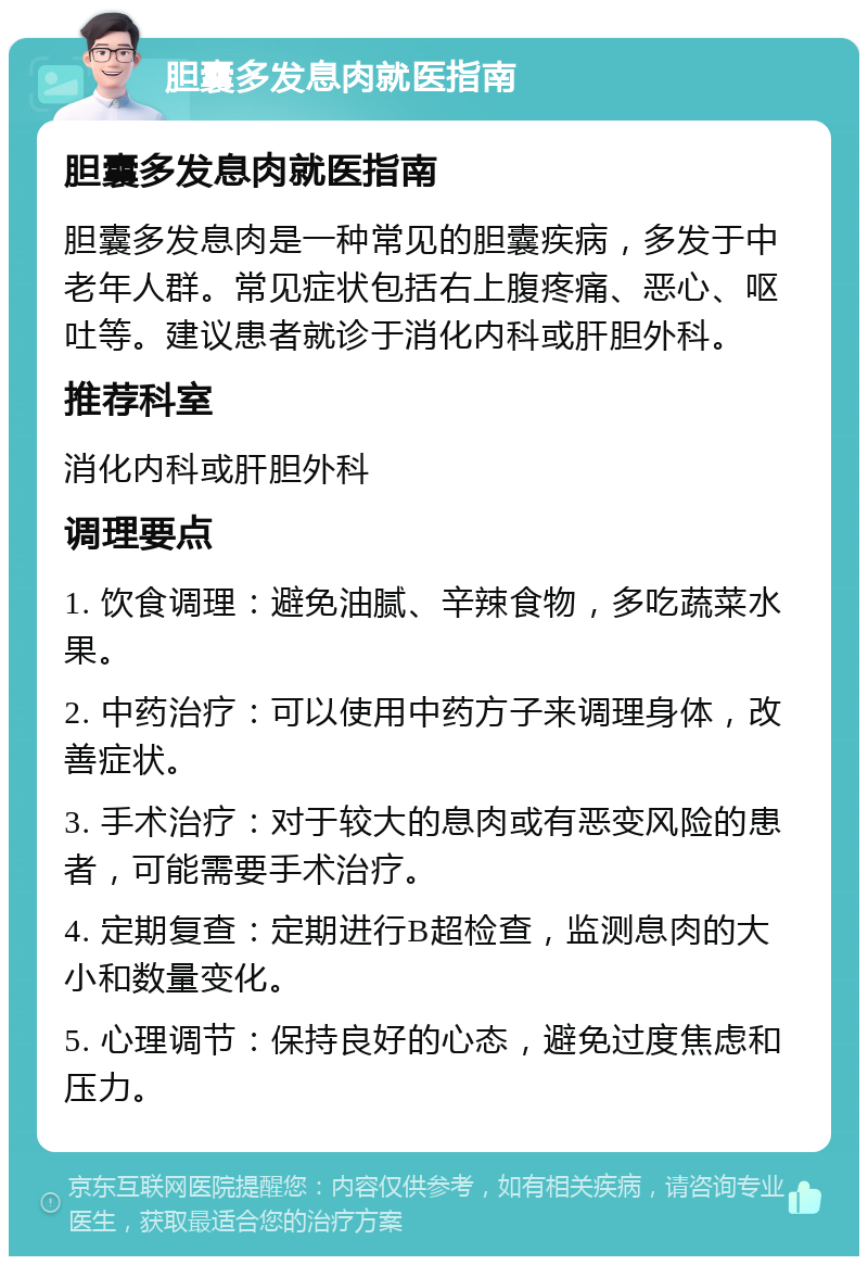 胆囊多发息肉就医指南 胆囊多发息肉就医指南 胆囊多发息肉是一种常见的胆囊疾病，多发于中老年人群。常见症状包括右上腹疼痛、恶心、呕吐等。建议患者就诊于消化内科或肝胆外科。 推荐科室 消化内科或肝胆外科 调理要点 1. 饮食调理：避免油腻、辛辣食物，多吃蔬菜水果。 2. 中药治疗：可以使用中药方子来调理身体，改善症状。 3. 手术治疗：对于较大的息肉或有恶变风险的患者，可能需要手术治疗。 4. 定期复查：定期进行B超检查，监测息肉的大小和数量变化。 5. 心理调节：保持良好的心态，避免过度焦虑和压力。