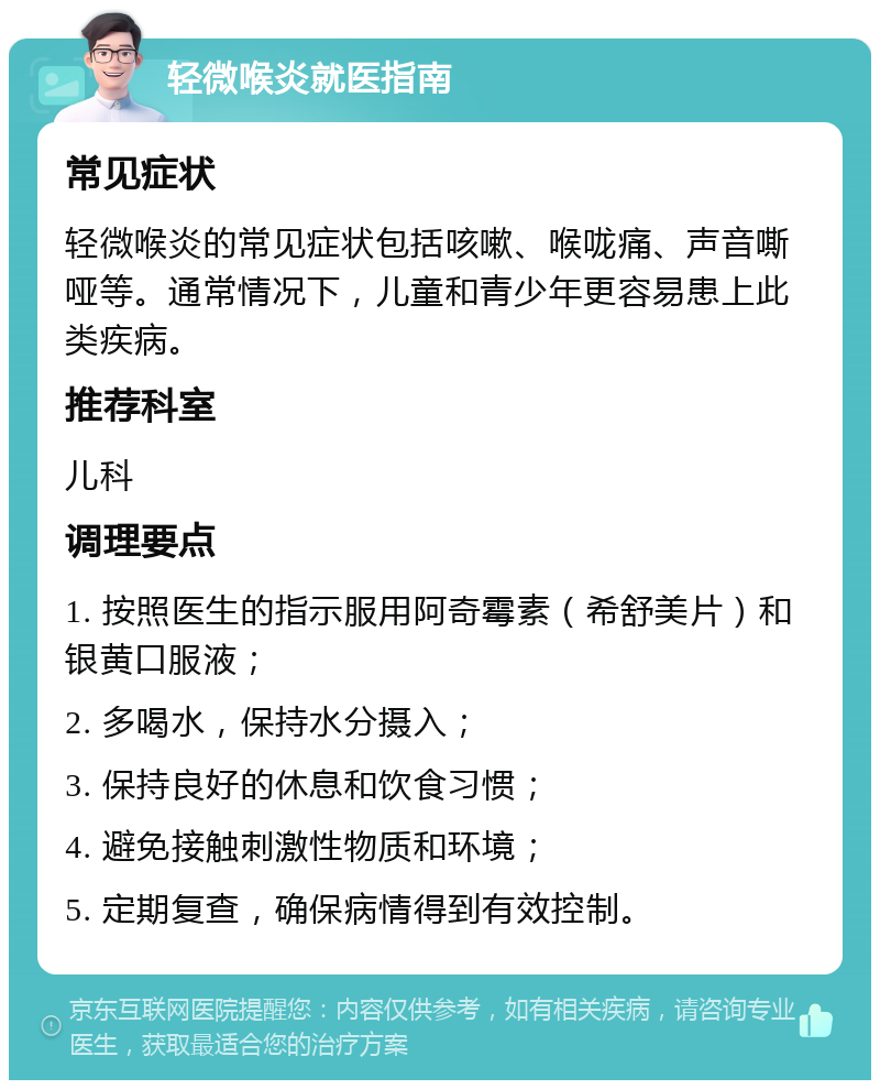 轻微喉炎就医指南 常见症状 轻微喉炎的常见症状包括咳嗽、喉咙痛、声音嘶哑等。通常情况下，儿童和青少年更容易患上此类疾病。 推荐科室 儿科 调理要点 1. 按照医生的指示服用阿奇霉素（希舒美片）和银黄口服液； 2. 多喝水，保持水分摄入； 3. 保持良好的休息和饮食习惯； 4. 避免接触刺激性物质和环境； 5. 定期复查，确保病情得到有效控制。