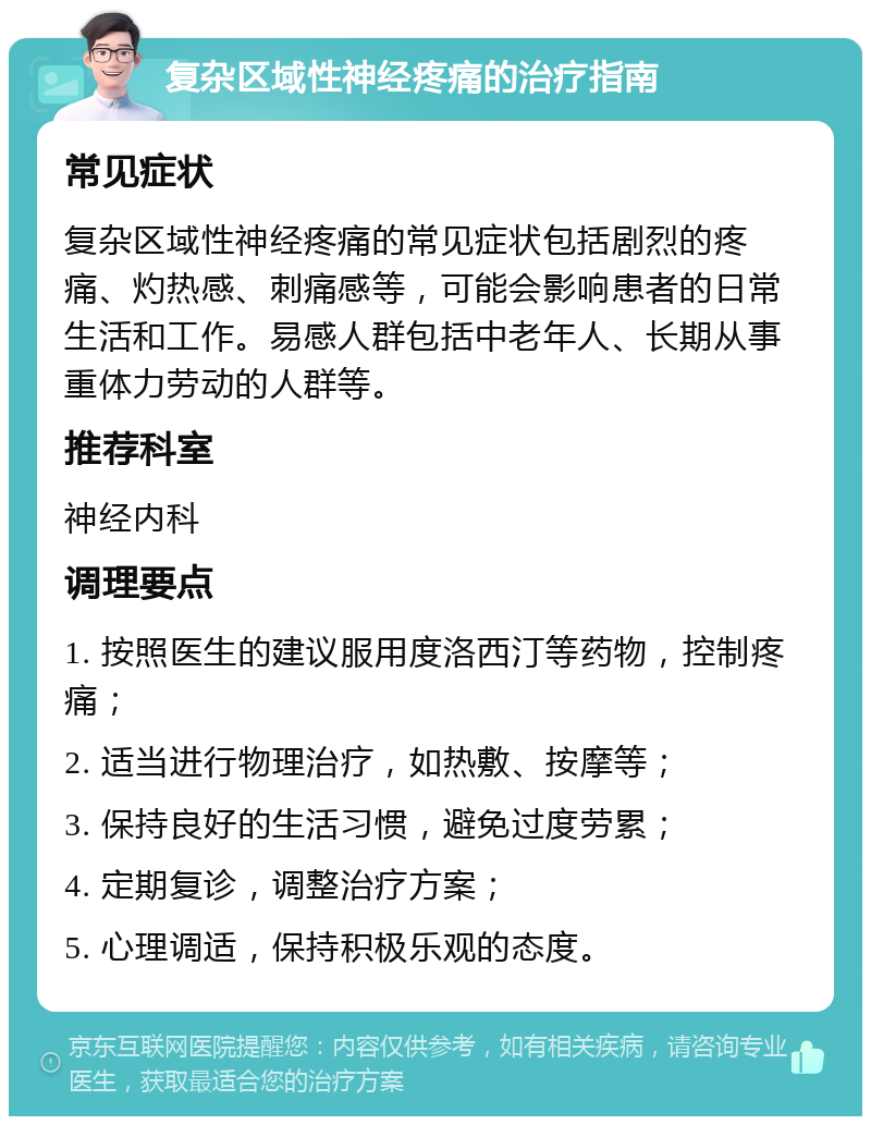 复杂区域性神经疼痛的治疗指南 常见症状 复杂区域性神经疼痛的常见症状包括剧烈的疼痛、灼热感、刺痛感等，可能会影响患者的日常生活和工作。易感人群包括中老年人、长期从事重体力劳动的人群等。 推荐科室 神经内科 调理要点 1. 按照医生的建议服用度洛西汀等药物，控制疼痛； 2. 适当进行物理治疗，如热敷、按摩等； 3. 保持良好的生活习惯，避免过度劳累； 4. 定期复诊，调整治疗方案； 5. 心理调适，保持积极乐观的态度。