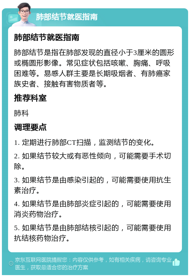 肺部结节就医指南 肺部结节就医指南 肺部结节是指在肺部发现的直径小于3厘米的圆形或椭圆形影像。常见症状包括咳嗽、胸痛、呼吸困难等。易感人群主要是长期吸烟者、有肺癌家族史者、接触有害物质者等。 推荐科室 肺科 调理要点 1. 定期进行肺部CT扫描，监测结节的变化。 2. 如果结节较大或有恶性倾向，可能需要手术切除。 3. 如果结节是由感染引起的，可能需要使用抗生素治疗。 4. 如果结节是由肺部炎症引起的，可能需要使用消炎药物治疗。 5. 如果结节是由肺部结核引起的，可能需要使用抗结核药物治疗。