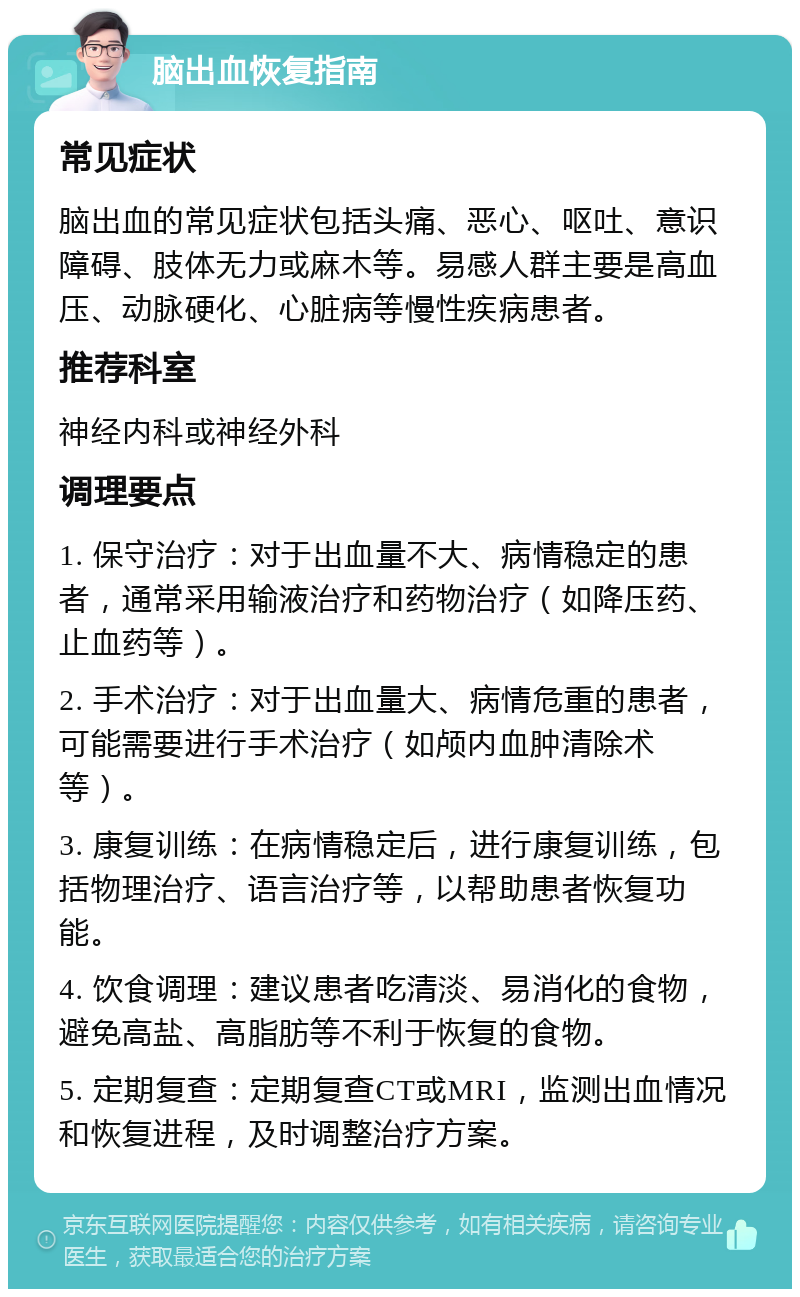 脑出血恢复指南 常见症状 脑出血的常见症状包括头痛、恶心、呕吐、意识障碍、肢体无力或麻木等。易感人群主要是高血压、动脉硬化、心脏病等慢性疾病患者。 推荐科室 神经内科或神经外科 调理要点 1. 保守治疗：对于出血量不大、病情稳定的患者，通常采用输液治疗和药物治疗（如降压药、止血药等）。 2. 手术治疗：对于出血量大、病情危重的患者，可能需要进行手术治疗（如颅内血肿清除术等）。 3. 康复训练：在病情稳定后，进行康复训练，包括物理治疗、语言治疗等，以帮助患者恢复功能。 4. 饮食调理：建议患者吃清淡、易消化的食物，避免高盐、高脂肪等不利于恢复的食物。 5. 定期复查：定期复查CT或MRI，监测出血情况和恢复进程，及时调整治疗方案。