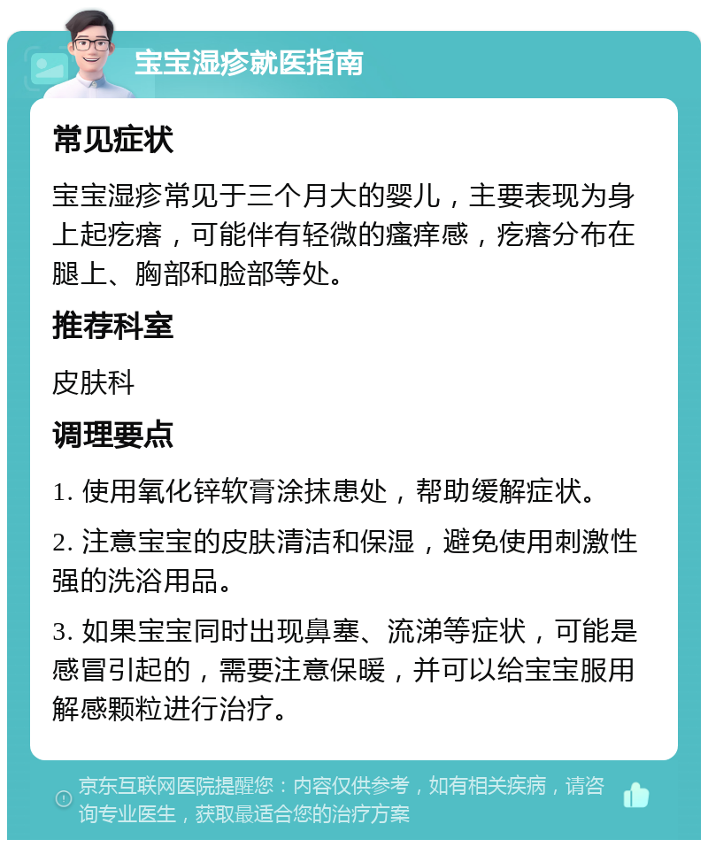 宝宝湿疹就医指南 常见症状 宝宝湿疹常见于三个月大的婴儿，主要表现为身上起疙瘩，可能伴有轻微的瘙痒感，疙瘩分布在腿上、胸部和脸部等处。 推荐科室 皮肤科 调理要点 1. 使用氧化锌软膏涂抹患处，帮助缓解症状。 2. 注意宝宝的皮肤清洁和保湿，避免使用刺激性强的洗浴用品。 3. 如果宝宝同时出现鼻塞、流涕等症状，可能是感冒引起的，需要注意保暖，并可以给宝宝服用解感颗粒进行治疗。