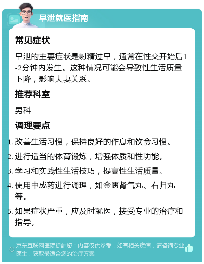 早泄就医指南 常见症状 早泄的主要症状是射精过早，通常在性交开始后1-2分钟内发生。这种情况可能会导致性生活质量下降，影响夫妻关系。 推荐科室 男科 调理要点 改善生活习惯，保持良好的作息和饮食习惯。 进行适当的体育锻炼，增强体质和性功能。 学习和实践性生活技巧，提高性生活质量。 使用中成药进行调理，如金匮肾气丸、右归丸等。 如果症状严重，应及时就医，接受专业的治疗和指导。