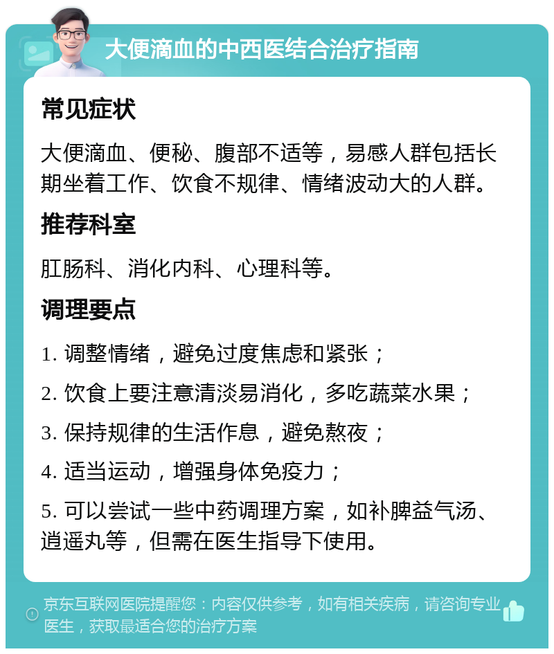 大便滴血的中西医结合治疗指南 常见症状 大便滴血、便秘、腹部不适等，易感人群包括长期坐着工作、饮食不规律、情绪波动大的人群。 推荐科室 肛肠科、消化内科、心理科等。 调理要点 1. 调整情绪，避免过度焦虑和紧张； 2. 饮食上要注意清淡易消化，多吃蔬菜水果； 3. 保持规律的生活作息，避免熬夜； 4. 适当运动，增强身体免疫力； 5. 可以尝试一些中药调理方案，如补脾益气汤、逍遥丸等，但需在医生指导下使用。