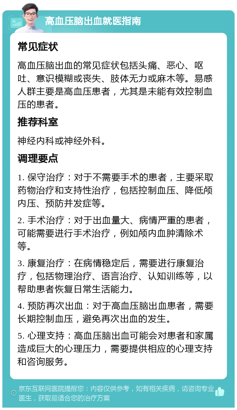 高血压脑出血就医指南 常见症状 高血压脑出血的常见症状包括头痛、恶心、呕吐、意识模糊或丧失、肢体无力或麻木等。易感人群主要是高血压患者，尤其是未能有效控制血压的患者。 推荐科室 神经内科或神经外科。 调理要点 1. 保守治疗：对于不需要手术的患者，主要采取药物治疗和支持性治疗，包括控制血压、降低颅内压、预防并发症等。 2. 手术治疗：对于出血量大、病情严重的患者，可能需要进行手术治疗，例如颅内血肿清除术等。 3. 康复治疗：在病情稳定后，需要进行康复治疗，包括物理治疗、语言治疗、认知训练等，以帮助患者恢复日常生活能力。 4. 预防再次出血：对于高血压脑出血患者，需要长期控制血压，避免再次出血的发生。 5. 心理支持：高血压脑出血可能会对患者和家属造成巨大的心理压力，需要提供相应的心理支持和咨询服务。