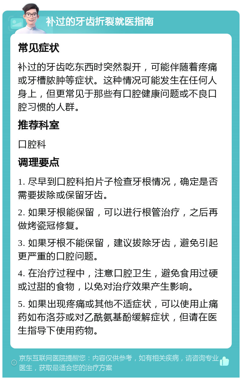 补过的牙齿折裂就医指南 常见症状 补过的牙齿吃东西时突然裂开，可能伴随着疼痛或牙槽脓肿等症状。这种情况可能发生在任何人身上，但更常见于那些有口腔健康问题或不良口腔习惯的人群。 推荐科室 口腔科 调理要点 1. 尽早到口腔科拍片子检查牙根情况，确定是否需要拔除或保留牙齿。 2. 如果牙根能保留，可以进行根管治疗，之后再做烤瓷冠修复。 3. 如果牙根不能保留，建议拔除牙齿，避免引起更严重的口腔问题。 4. 在治疗过程中，注意口腔卫生，避免食用过硬或过甜的食物，以免对治疗效果产生影响。 5. 如果出现疼痛或其他不适症状，可以使用止痛药如布洛芬或对乙酰氨基酚缓解症状，但请在医生指导下使用药物。