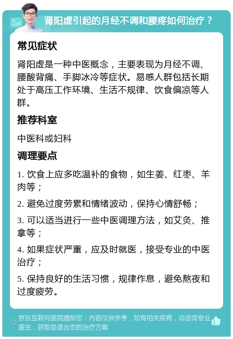 肾阳虚引起的月经不调和腰疼如何治疗？ 常见症状 肾阳虚是一种中医概念，主要表现为月经不调、腰酸背痛、手脚冰冷等症状。易感人群包括长期处于高压工作环境、生活不规律、饮食偏凉等人群。 推荐科室 中医科或妇科 调理要点 1. 饮食上应多吃温补的食物，如生姜、红枣、羊肉等； 2. 避免过度劳累和情绪波动，保持心情舒畅； 3. 可以适当进行一些中医调理方法，如艾灸、推拿等； 4. 如果症状严重，应及时就医，接受专业的中医治疗； 5. 保持良好的生活习惯，规律作息，避免熬夜和过度疲劳。