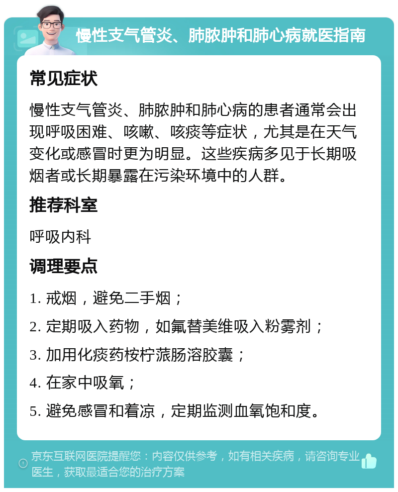 慢性支气管炎、肺脓肿和肺心病就医指南 常见症状 慢性支气管炎、肺脓肿和肺心病的患者通常会出现呼吸困难、咳嗽、咳痰等症状，尤其是在天气变化或感冒时更为明显。这些疾病多见于长期吸烟者或长期暴露在污染环境中的人群。 推荐科室 呼吸内科 调理要点 1. 戒烟，避免二手烟； 2. 定期吸入药物，如氟替美维吸入粉雾剂； 3. 加用化痰药桉柠蒎肠溶胶囊； 4. 在家中吸氧； 5. 避免感冒和着凉，定期监测血氧饱和度。